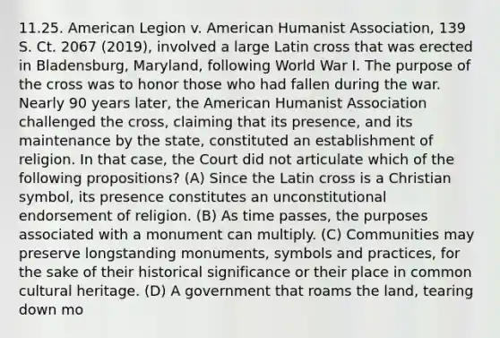 11.25. American Legion v. American Humanist Association, 139 S. Ct. 2067 (2019), involved a large Latin cross that was erected in Bladensburg, Maryland, following World War I. The purpose of the cross was to honor those who had fallen during the war. Nearly 90 years later, the American Humanist Association challenged the cross, claiming that its presence, and its maintenance by the state, constituted an establishment of religion. In that case, the Court did not articulate which of the following propositions? (A) Since the Latin cross is a Christian symbol, its presence constitutes an unconstitutional endorsement of religion. (B) As time passes, the purposes associated with a monument can multiply. (C) Communities may preserve longstanding monuments, symbols and practices, for the sake of their historical significance or their place in common cultural heritage. (D) A government that roams the land, tearing down mo