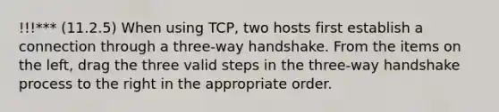 !!!*** (11.2.5) When using TCP, two hosts first establish a connection through a three-way handshake. From the items on the left, drag the three valid steps in the three-way handshake process to the right in the appropriate order.