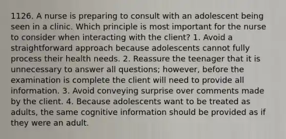 1126. A nurse is preparing to consult with an adolescent being seen in a clinic. Which principle is most important for the nurse to consider when interacting with the client? 1. Avoid a straightforward approach because adolescents cannot fully process their health needs. 2. Reassure the teenager that it is unnecessary to answer all questions; however, before the examination is complete the client will need to provide all information. 3. Avoid conveying surprise over comments made by the client. 4. Because adolescents want to be treated as adults, the same cognitive information should be provided as if they were an adult.