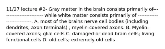 11/27 lecture #2- Gray matter in the brain consists primarily of------------------------- while white matter consists primarily of ---------------------------. A. most of the brains nerve cell bodies (including dendrites, axon terminals) ; myelin-covered axons. B. Myelin-covered axons; glial cells C. damaged or dead brain cells; living functional cells D. old cells; extremely old cells