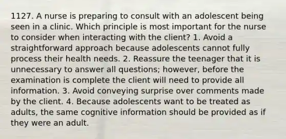 1127. A nurse is preparing to consult with an adolescent being seen in a clinic. Which principle is most important for the nurse to consider when interacting with the client? 1. Avoid a straightforward approach because adolescents cannot fully process their health needs. 2. Reassure the teenager that it is unnecessary to answer all questions; however, before the examination is complete the client will need to provide all information. 3. Avoid conveying surprise over comments made by the client. 4. Because adolescents want to be treated as adults, the same cognitive information should be provided as if they were an adult.