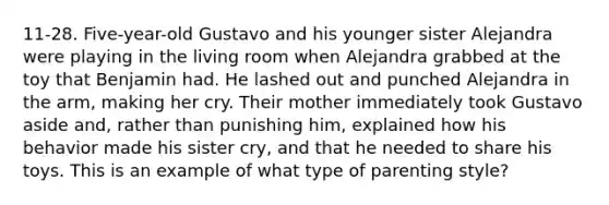 11-28. Five-year-old Gustavo and his younger sister Alejandra were playing in the living room when Alejandra grabbed at the toy that Benjamin had. He lashed out and punched Alejandra in the arm, making her cry. Their mother immediately took Gustavo aside and, rather than punishing him, explained how his behavior made his sister cry, and that he needed to share his toys. This is an example of what type of parenting style?