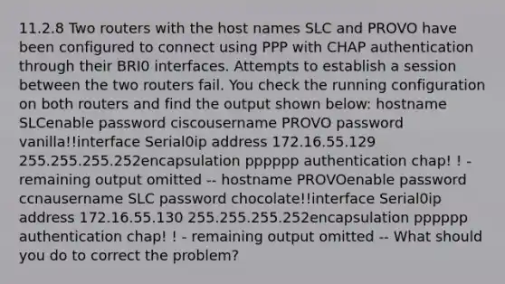 11.2.8 Two routers with the host names SLC and PROVO have been configured to connect using PPP with CHAP authentication through their BRI0 interfaces. Attempts to establish a session between the two routers fail. You check the running configuration on both routers and find the output shown below: hostname SLCenable password ciscousername PROVO password vanilla!!interface Serial0ip address 172.16.55.129 255.255.255.252encapsulation pppppp authentication chap! ! - remaining output omitted -- hostname PROVOenable password ccnausername SLC password chocolate!!interface Serial0ip address 172.16.55.130 255.255.255.252encapsulation pppppp authentication chap! ! - remaining output omitted -- What should you do to correct the problem?