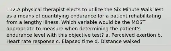 112.A physical therapist elects to utilize the Six-Minute Walk Test as a means of quantifying endurance for a patient rehabilitating from a lengthy illness. Which variable would be the MOST appropriate to measure when determining the patient's endurance level with this objective test? a. Perceived exertion b. Heart rate response c. Elapsed time d. Distance walked