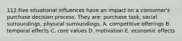 112.Five situational influences have an impact on a consumer's purchase decision process. They are: purchase task, social surroundings, physical surroundings, A. competitive offerings B. temporal effects C. core values D. motivation E. economic effects