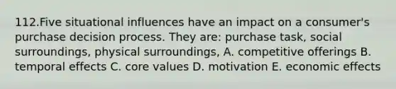 112.Five situational influences have an impact on a consumer's purchase decision process. They are: purchase task, social surroundings, physical surroundings, A. competitive offerings B. temporal effects C. core values D. motivation E. economic effects