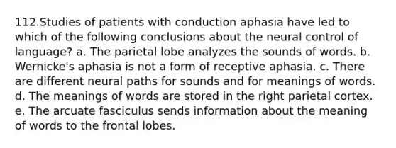 112.Studies of patients with conduction aphasia have led to which of the following conclusions about the neural control of language? a. The parietal lobe analyzes the sounds of words. b. Wernicke's aphasia is not a form of receptive aphasia. c. There are different neural paths for sounds and for meanings of words. d. The meanings of words are stored in the right parietal cortex. e. The arcuate fasciculus sends information about the meaning of words to the frontal lobes.