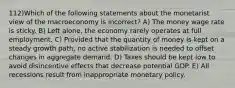 112)Which of the following statements about the monetarist view of the macroeconomy is incorrect? A) The money wage rate is sticky. B) Left alone, the economy rarely operates at full employment. C) Provided that the quantity of money is kept on a steady growth path, no active stabilization is needed to offset changes in aggregate demand. D) Taxes should be kept low to avoid disincentive effects that decrease potential GDP. E) All recessions result from inappropriate monetary policy.