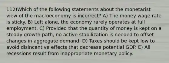 112)Which of the following statements about the monetarist view of the macroeconomy is incorrect? A) The money wage rate is sticky. B) Left alone, the economy rarely operates at full employment. C) Provided that the quantity of money is kept on a steady growth path, no active stabilization is needed to offset changes in aggregate demand. D) Taxes should be kept low to avoid disincentive effects that decrease potential GDP. E) All recessions result from inappropriate monetary policy.