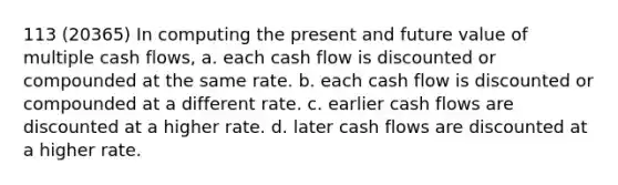 113 (20365) In computing the present and future value of multiple cash flows, a. each cash flow is discounted or compounded at the same rate. b. each cash flow is discounted or compounded at a different rate. c. earlier cash flows are discounted at a higher rate. d. later cash flows are discounted at a higher rate.