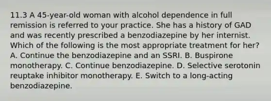 11.3 A 45-year-old woman with alcohol dependence in full remission is referred to your practice. She has a history of GAD and was recently prescribed a benzodiazepine by her internist. Which of the following is the most appropriate treatment for her? A. Continue the benzodiazepine and an SSRI. B. Buspirone monotherapy. C. Continue benzodiazepine. D. Selective serotonin reuptake inhibitor monotherapy. E. Switch to a long-acting benzodiazepine.