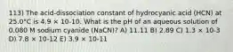 113) The acid-dissociation constant of hydrocyanic acid (HCN) at 25.0°C is 4.9 × 10-10. What is the pH of an aqueous solution of 0.080 M sodium cyanide (NaCN)? A) 11.11 B) 2.89 C) 1.3 × 10-3 D) 7.8 × 10-12 E) 3.9 × 10-11