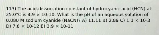 113) The acid-dissociation constant of hydrocyanic acid (HCN) at 25.0°C is 4.9 × 10-10. What is the pH of an aqueous solution of 0.080 M sodium cyanide (NaCN)? A) 11.11 B) 2.89 C) 1.3 × 10-3 D) 7.8 × 10-12 E) 3.9 × 10-11