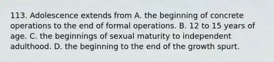 113. Adolescence extends from A. the beginning of concrete operations to the end of formal operations. B. 12 to 15 years of age. C. the beginnings of sexual maturity to independent adulthood. D. the beginning to the end of the growth spurt.