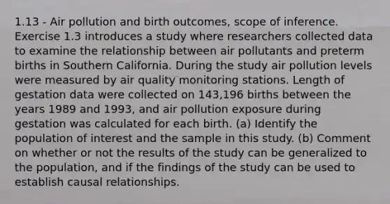 1.13 - Air pollution and birth outcomes, scope of inference. Exercise 1.3 introduces a study where researchers collected data to examine the relationship between air pollutants and preterm births in Southern California. During the study air pollution levels were measured by air quality monitoring stations. Length of gestation data were collected on 143,196 births between the years 1989 and 1993, and air pollution exposure during gestation was calculated for each birth. (a) Identify the population of interest and the sample in this study. (b) Comment on whether or not the results of the study can be generalized to the population, and if the findings of the study can be used to establish causal relationships.