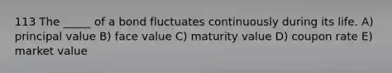 113 The _____ of a bond fluctuates continuously during its life. A) principal value B) face value C) maturity value D) coupon rate E) market value