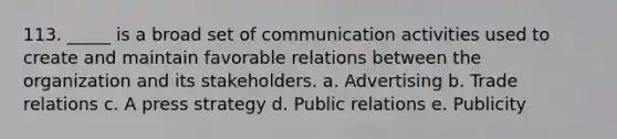 113. _____ is a broad set of communication activities used to create and maintain favorable relations between the organization and its stakeholders. a. Advertising b. Trade relations c. A press strategy d. Public relations e. Publicity