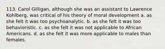 113. Carol Gilligan, although she was an assistant to Lawrence Kohlberg, was critical of his theory of moral development a. as she felt it was too psychoanalytic. b. as she felt it was too behavioristic. c. as she felt it was not applicable to African Americans. d. as she felt it was more applicable to males than females.