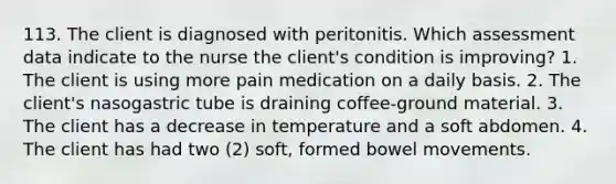 113. The client is diagnosed with peritonitis. Which assessment data indicate to the nurse the client's condition is improving? 1. The client is using more pain medication on a daily basis. 2. The client's nasogastric tube is draining coffee-ground material. 3. The client has a decrease in temperature and a soft abdomen. 4. The client has had two (2) soft, formed bowel movements.