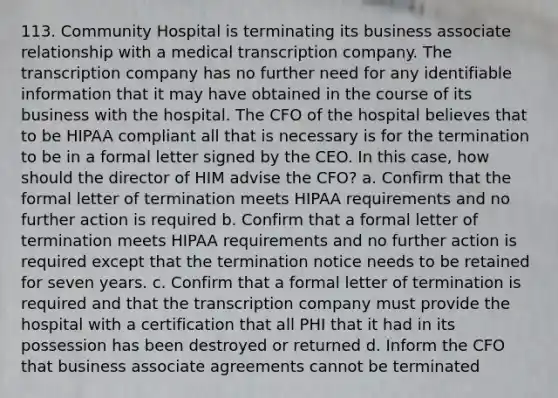 113. Community Hospital is terminating its business associate relationship with a medical transcription company. The transcription company has no further need for any identifiable information that it may have obtained in the course of its business with the hospital. The CFO of the hospital believes that to be HIPAA compliant all that is necessary is for the termination to be in a formal letter signed by the CEO. In this case, how should the director of HIM advise the CFO? a. Confirm that the formal letter of termination meets HIPAA requirements and no further action is required b. Confirm that a formal letter of termination meets HIPAA requirements and no further action is required except that the termination notice needs to be retained for seven years. c. Confirm that a formal letter of termination is required and that the transcription company must provide the hospital with a certification that all PHI that it had in its possession has been destroyed or returned d. Inform the CFO that business associate agreements cannot be terminated