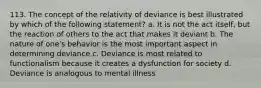 113. The concept of the relativity of deviance is best illustrated by which of the following statement? a. It is not the act itself, but the reaction of others to the act that makes it deviant b. The nature of one's behavior is the most important aspect in determining deviance c. Deviance is most related to functionalism because it creates a dysfunction for society d. Deviance is analogous to mental illness