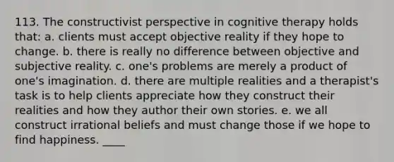 113. The constructivist perspective in cognitive therapy holds that: a. clients must accept objective reality if they hope to change. b. there is really no difference between objective and subjective reality. c. one's problems are merely a product of one's imagination. d. there are multiple realities and a therapist's task is to help clients appreciate how they construct their realities and how they author their own stories. e. we all construct irrational beliefs and must change those if we hope to find happiness. ____