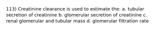 113) Creatinine clearance is used to estimate the: a. tubular secretion of creatinine b. glomerular secretion of creatinine c. renal glomerular and tubular mass d. glomerular filtration rate