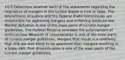 11/3 Determine whether each of the statements regarding the regulation of mergers in the United States is true or false. The Department of Justice and the Federal Trade Commission are responsible for approving mergers and enforcing antitrust law. Market definition is one of the main parts of current merger guidelines. The Federal Reserve oversees the enforcement of antitrust law. Measure of concentration is one of the main parts of current merger guidelines. Mergers that result in a relatively high HHI are less likely to be approved than mergers resulting in a lower HHI. Firm diversification is one of the main parts of the current merger guidelines.