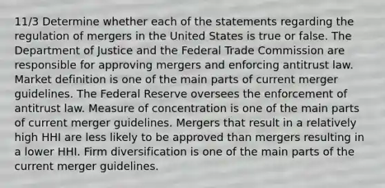 11/3 Determine whether each of the statements regarding the regulation of mergers in the United States is true or false. The Department of Justice and the Federal Trade Commission are responsible for approving mergers and enforcing antitrust law. Market definition is one of the main parts of current merger guidelines. The Federal Reserve oversees the enforcement of antitrust law. Measure of concentration is one of the main parts of current merger guidelines. Mergers that result in a relatively high HHI are less likely to be approved than mergers resulting in a lower HHI. Firm diversification is one of the main parts of the current merger guidelines.