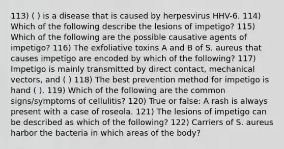 113) ( ) is a disease that is caused by herpesvirus HHV-6. 114) Which of the following describe the lesions of impetigo? 115) Which of the following are the possible causative agents of impetigo? 116) The exfoliative toxins A and B of S. aureus that causes impetigo are encoded by which of the following? 117) Impetigo is mainly transmitted by direct contact, mechanical vectors, and ( ) 118) The best prevention method for impetigo is hand ( ). 119) Which of the following are the common signs/symptoms of cellulitis? 120) True or false: A rash is always present with a case of roseola. 121) The lesions of impetigo can be described as which of the following? 122) Carriers of S. aureus harbor the bacteria in which areas of the body?