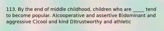 113. By the end of middle childhood, children who are _____ tend to become popular. A)cooperative and assertive B)dominant and aggressive C)cool and kind D)trustworthy and athletic