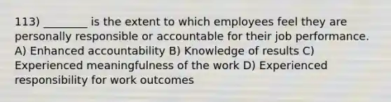 113) ________ is the extent to which employees feel they are personally responsible or accountable for their job performance. A) Enhanced accountability B) Knowledge of results C) Experienced meaningfulness of the work D) Experienced responsibility for work outcomes