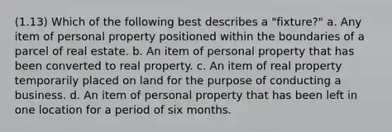 (1.13) Which of the following best describes a "fixture?" a. Any item of personal property positioned within the boundaries of a parcel of real estate. b. An item of personal property that has been converted to real property. c. An item of real property temporarily placed on land for the purpose of conducting a business. d. An item of personal property that has been left in one location for a period of six months.