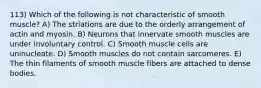 113) Which of the following is not characteristic of smooth muscle? A) The striations are due to the orderly arrangement of actin and myosin. B) Neurons that innervate smooth muscles are under involuntary control. C) Smooth muscle cells are uninucleate. D) Smooth muscles do not contain sarcomeres. E) The thin filaments of smooth muscle fibers are attached to dense bodies.