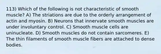 113) Which of the following is not characteristic of smooth muscle? A) The striations are due to the orderly arrangement of actin and myosin. B) Neurons that innervate smooth muscles are under involuntary control. C) Smooth muscle cells are uninucleate. D) Smooth muscles do not contain sarcomeres. E) The thin filaments of smooth muscle fibers are attached to dense bodies.