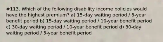 #113. Which of the following disability income policies would have the highest premium? a) 15-day waiting period / 5-year benefit period b) 15-day waiting period / 10-year benefit period c) 30-day waiting period / 10-year benefit period d) 30-day waiting period / 5-year benefit period