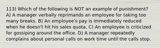 113) Which of the following is NOT an example of punishment? A) A manager verbally reprimands an employee for taking too many breaks. B) An employee's pay is immediately reduced when he doesn't hit his sales quota. C) An employee is criticized for gossiping around the office. D) A manager repeatedly complains about personal calls on work time until the calls stop.