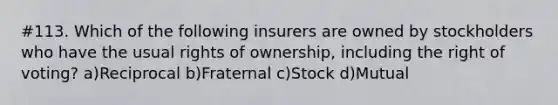 #113. Which of the following insurers are owned by stockholders who have the usual rights of ownership, including the right of voting? a)Reciprocal b)Fraternal c)Stock d)Mutual