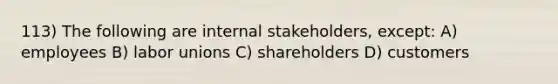 113) The following are internal stakeholders, except: A) employees B) <a href='https://www.questionai.com/knowledge/knfd2oEIT4-labor-unions' class='anchor-knowledge'>labor unions</a> C) shareholders D) customers