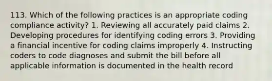 113. Which of the following practices is an appropriate coding compliance activity? 1. Reviewing all accurately paid claims 2. Developing procedures for identifying coding errors 3. Providing a financial incentive for coding claims improperly 4. Instructing coders to code diagnoses and submit the bill before all applicable information is documented in the health record