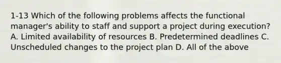 1-13 Which of the following problems affects the functional manager's ability to staff and support a project during execution? A. Limited availability of resources B. Predetermined deadlines C. Unscheduled changes to the project plan D. All of the above