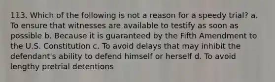 113. Which of the following is not a reason for a speedy trial? a. To ensure that witnesses are available to testify as soon as possible b. Because it is guaranteed by the Fifth Amendment to the U.S. Constitution c. To avoid delays that may inhibit the defendant's ability to defend himself or herself d. To avoid lengthy pretrial detentions