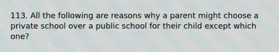 113. All the following are reasons why a parent might choose a private school over a public school for their child except which one?