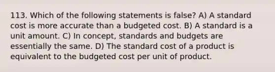 113. Which of the following statements is false? A) A standard cost is more accurate than a budgeted cost. B) A standard is a unit amount. C) In concept, standards and budgets are essentially the same. D) The standard cost of a product is equivalent to the budgeted cost per unit of product.