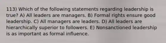 113) Which of the following statements regarding leadership is true? A) All leaders are managers. B) Formal rights ensure good leadership. C) All managers are leaders. D) All leaders are hierarchically superior to followers. E) Nonsanctioned leadership is as important as formal influence.