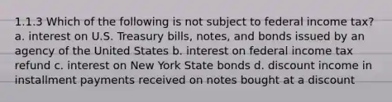 1.1.3 Which of the following is not subject to federal income tax? a. interest on U.S. Treasury bills, notes, and bonds issued by an agency of the United States b. interest on federal income tax refund c. interest on New York State bonds d. discount income in installment payments received on notes bought at a discount