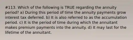 #113. Which of the following is TRUE regarding the annuity period? a) During this period of time the annuity payments grow interest tax deferred. b) It is also referred to as the accumulation period. c) It is the period of time during which the annuitant makes premium payments into the annuity. d) It may last for the lifetime of the annuitant.