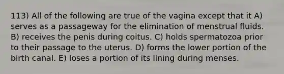 113) All of the following are true of the vagina except that it A) serves as a passageway for the elimination of menstrual fluids. B) receives the penis during coitus. C) holds spermatozoa prior to their passage to the uterus. D) forms the lower portion of the birth canal. E) loses a portion of its lining during menses.