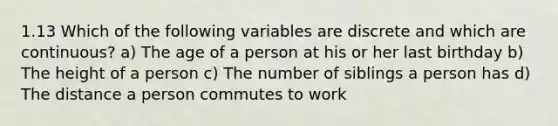 1.13 Which of the following variables are discrete and which are continuous? a) The age of a person at his or her last birthday b) The height of a person c) The number of siblings a person has d) The distance a person commutes to work