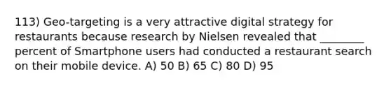 113) Geo-targeting is a very attractive digital strategy for restaurants because research by Nielsen revealed that ________ percent of Smartphone users had conducted a restaurant search on their mobile device. A) 50 B) 65 C) 80 D) 95